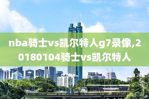 nba骑士vs凯尔特人g7录像,20180104骑士vs凯尔特人