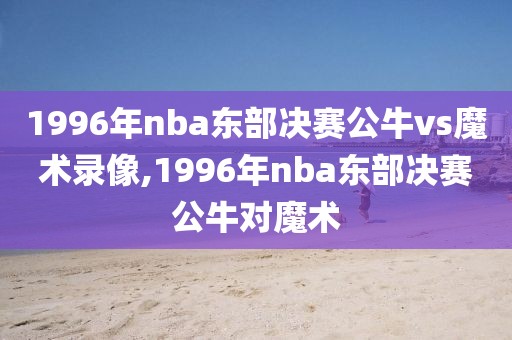 1996年nba东部决赛公牛vs魔术录像,1996年nba东部决赛公牛对魔术