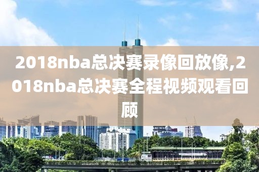 2018nba总决赛录像回放像,2018nba总决赛全程视频观看回顾