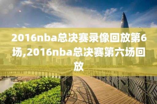 2016nba总决赛录像回放第6场,2016nba总决赛第六场回放