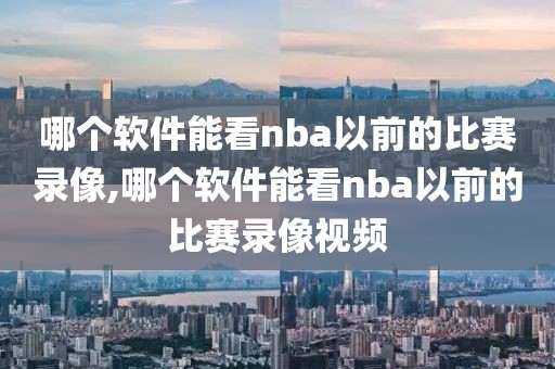 哪个软件能看nba以前的比赛录像,哪个软件能看nba以前的比赛录像视频