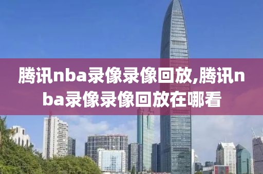 腾讯nba录像录像回放,腾讯nba录像录像回放在哪看