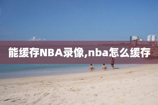 能缓存NBA录像,nba怎么缓存