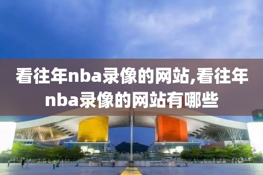 看往年nba录像的网站,看往年nba录像的网站有哪些