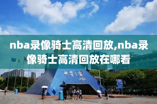 nba录像骑士高清回放,nba录像骑士高清回放在哪看