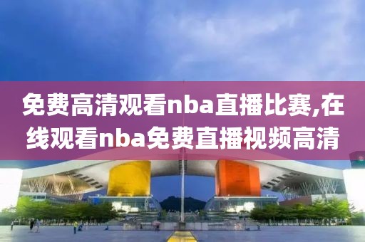 免费高清观看nba直播比赛,在线观看nba免费直播视频高清