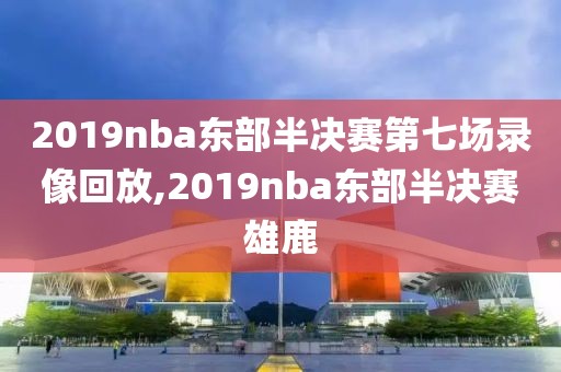 2019nba东部半决赛第七场录像回放,2019nba东部半决赛雄鹿