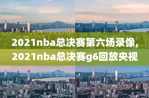 2021nba总决赛第六场录像,2021nba总决赛g6回放央视