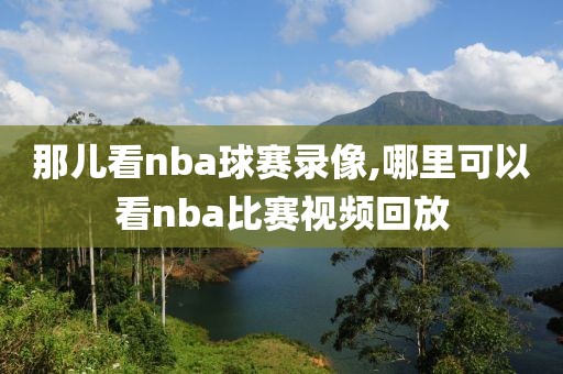 那儿看nba球赛录像,哪里可以看nba比赛视频回放