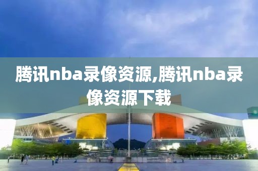 腾讯nba录像资源,腾讯nba录像资源下载