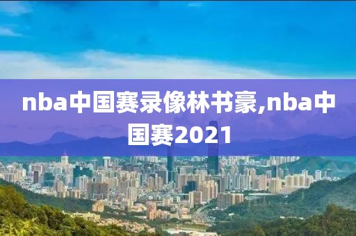 nba中国赛录像林书豪,nba中国赛2021