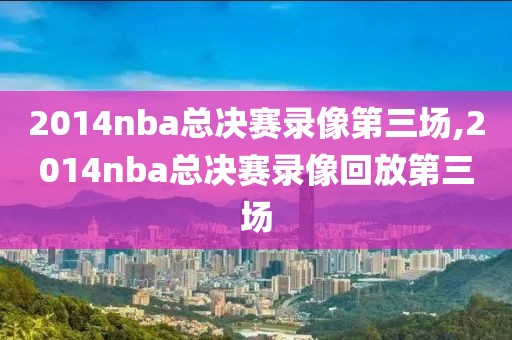 2014nba总决赛录像第三场,2014nba总决赛录像回放第三场