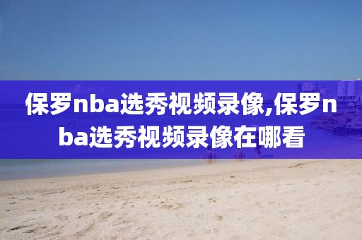 保罗nba选秀视频录像,保罗nba选秀视频录像在哪看