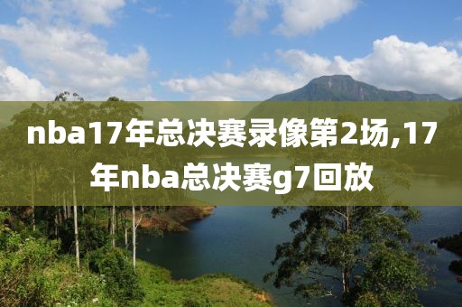 nba17年总决赛录像第2场,17年nba总决赛g7回放