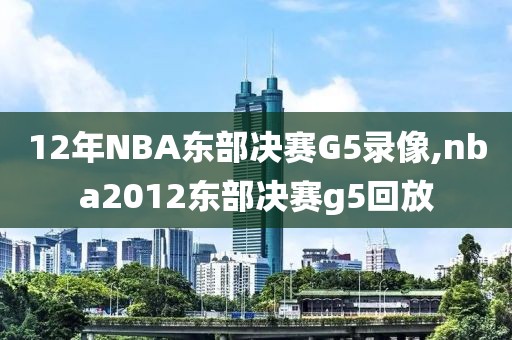 12年NBA东部决赛G5录像,nba2012东部决赛g5回放