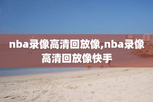 nba录像高清回放像,nba录像高清回放像快手