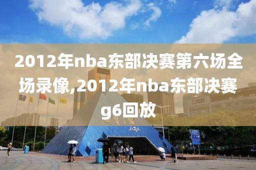 2012年nba东部决赛第六场全场录像,2012年nba东部决赛g6回放