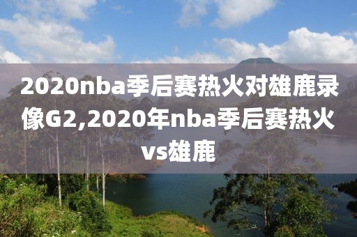 2020nba季后赛热火对雄鹿录像G2,2020年nba季后赛热火vs雄鹿