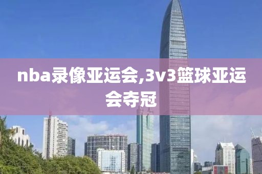 nba录像亚运会,3v3篮球亚运会夺冠