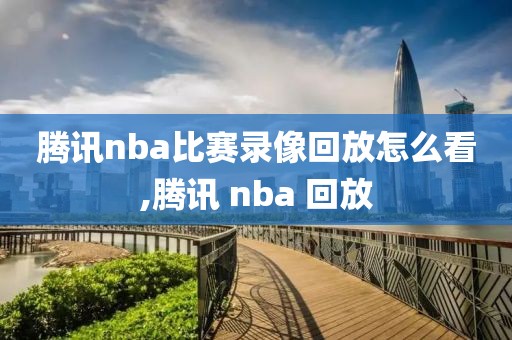 腾讯nba比赛录像回放怎么看,腾讯 nba 回放