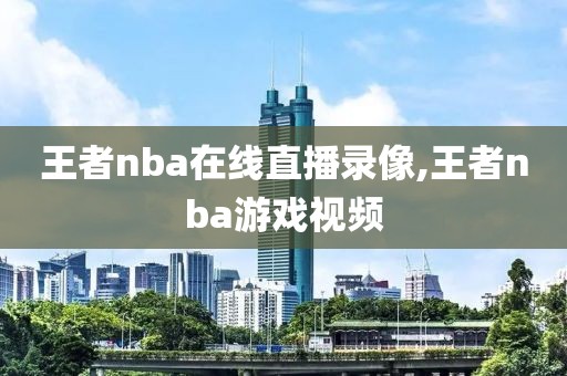 王者nba在线直播录像,王者nba游戏视频