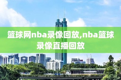 篮球网nba录像回放,nba篮球录像直播回放