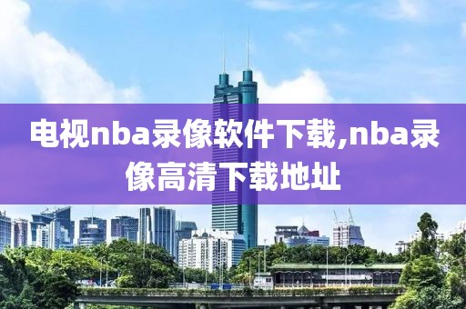 电视nba录像软件下载,nba录像高清下载地址