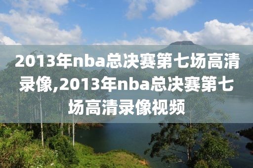 2013年nba总决赛第七场高清录像,2013年nba总决赛第七场高清录像视频