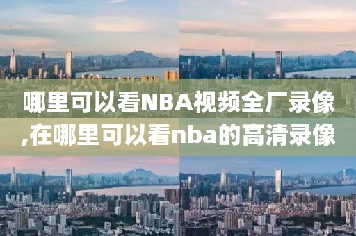 哪里可以看NBA视频全厂录像,在哪里可以看nba的高清录像