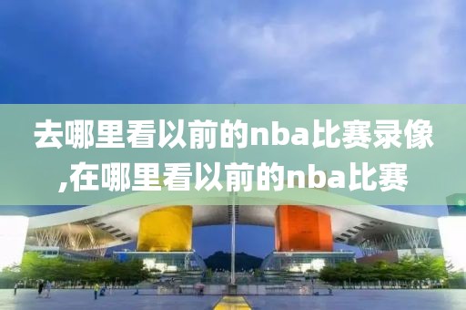 去哪里看以前的nba比赛录像,在哪里看以前的nba比赛