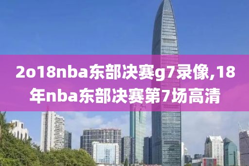 2o18nba东部决赛g7录像,18年nba东部决赛第7场高清