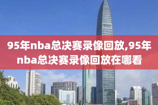 95年nba总决赛录像回放,95年nba总决赛录像回放在哪看