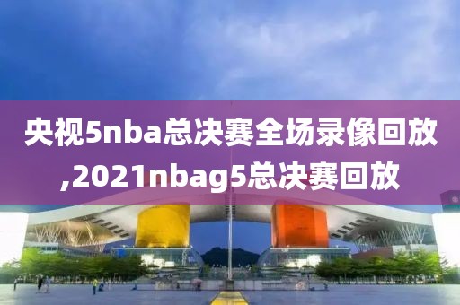 央视5nba总决赛全场录像回放,2021nbag5总决赛回放