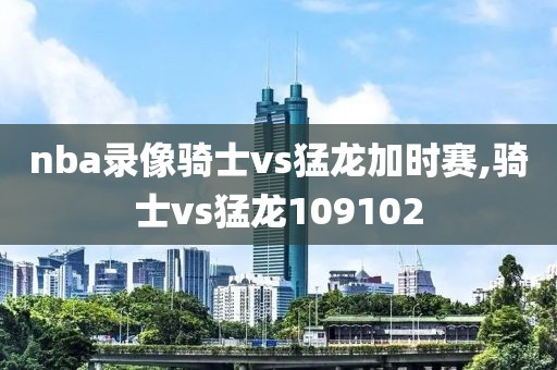 nba录像骑士vs猛龙加时赛,骑士vs猛龙109102