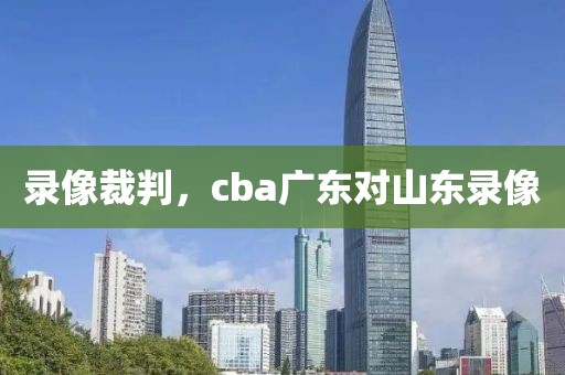 录像裁判，cba广东对山东录像