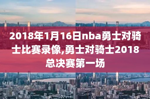 2018年1月16日nba勇士对骑士比赛录像,勇士对骑士2018总决赛第一场