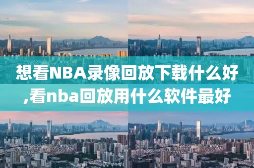 想看NBA录像回放下载什么好,看nba回放用什么软件最好