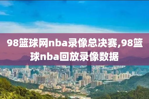 98篮球网nba录像总决赛,98篮球nba回放录像数据