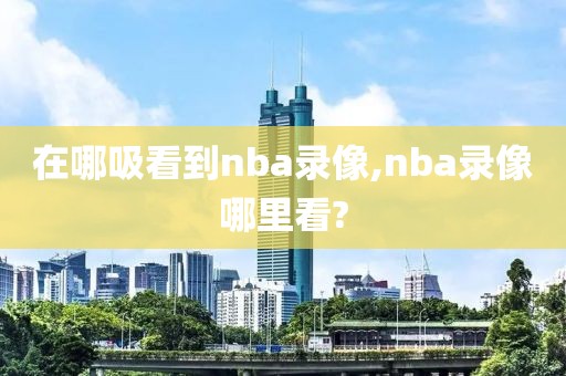 在哪吸看到nba录像,nba录像哪里看?