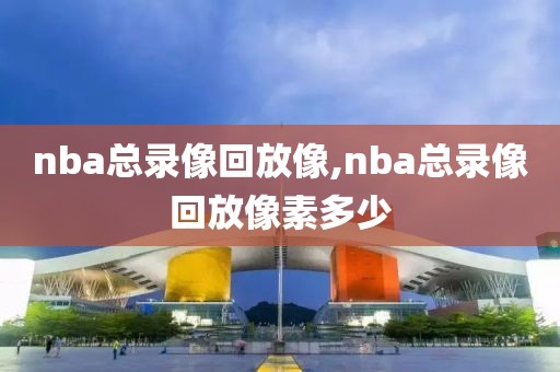 nba总录像回放像,nba总录像回放像素多少