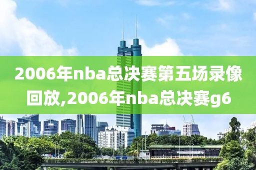 2006年nba总决赛第五场录像回放,2006年nba总决赛g6