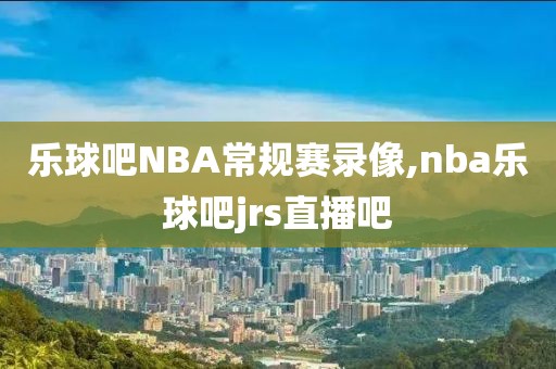 乐球吧NBA常规赛录像,nba乐球吧jrs直播吧