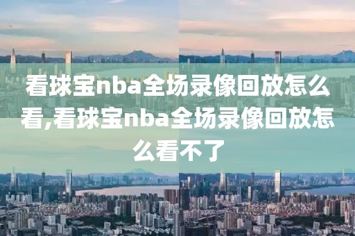 看球宝nba全场录像回放怎么看,看球宝nba全场录像回放怎么看不了