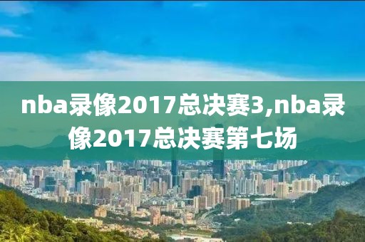 nba录像2017总决赛3,nba录像2017总决赛第七场