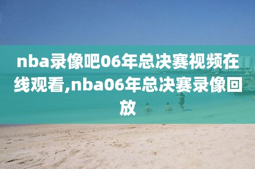 nba录像吧06年总决赛视频在线观看,nba06年总决赛录像回放