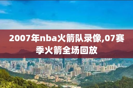 2007年nba火箭队录像,07赛季火箭全场回放