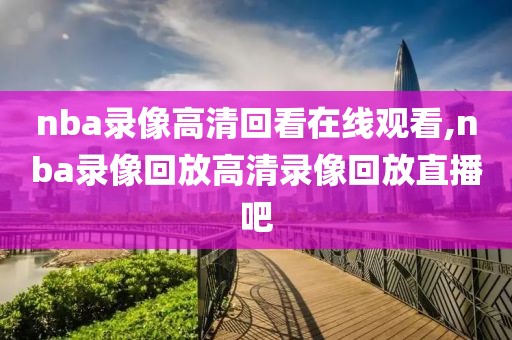 nba录像高清回看在线观看,nba录像回放高清录像回放直播吧