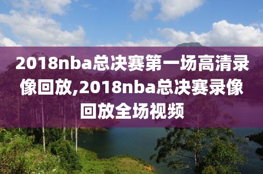 2018nba总决赛第一场高清录像回放,2018nba总决赛录像回放全场视频