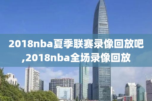 2018nba夏季联赛录像回放吧,2018nba全场录像回放