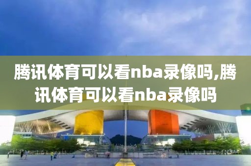 腾讯体育可以看nba录像吗,腾讯体育可以看nba录像吗